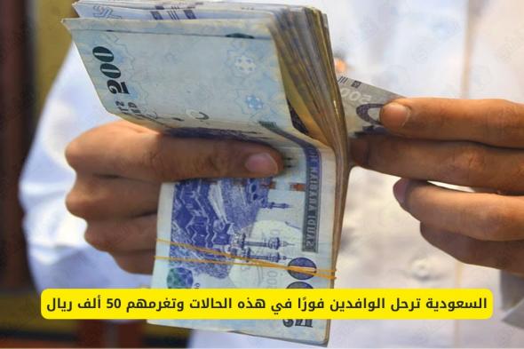 السعودية تعلن ترحيل الوافدين فورًا في هذه الحالات مع غرامة تصل إلى 50 ألف ريال!